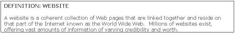 Text Box: DEFINITION: WEBSITE

A website is a coherent collection of Web pages that are linked together and reside on that part of the Internet known as the World Wide Web.  Millions of websites exist, offering vast amounts of information of varying credibility and worth.
